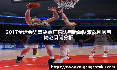 2017全运会男篮决赛广东队与新疆队激战回顾与精彩瞬间分析