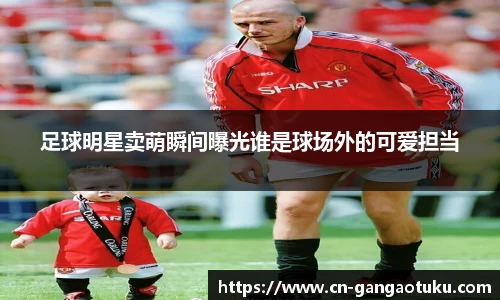 足球明星卖萌瞬间曝光谁是球场外的可爱担当